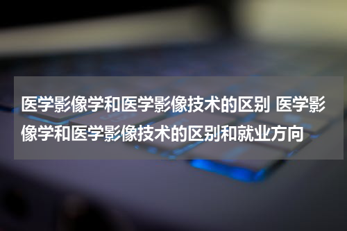 医学影像学和医学影像技术的区别 医学影像学和医学影像技术的区别和就业方向
