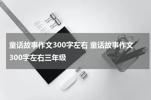 童话故事作文300字左右 童话故事作文300字左右三年级