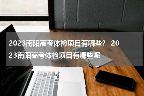 2023南阳高考体检项目有哪些？ 2023南阳高考体检项目有哪些呢