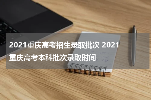 2021重庆高考招生录取批次 2021重庆高考本科批次录取时间
