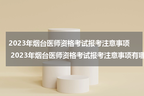 2023年烟台医师资格考试报考注意事项 2023年烟台医师资格考试报考注意事项有哪些