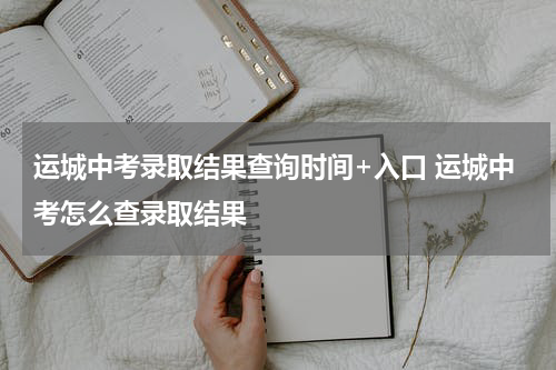运城中考录取结果查询时间+入口 运城中考怎么查录取结果