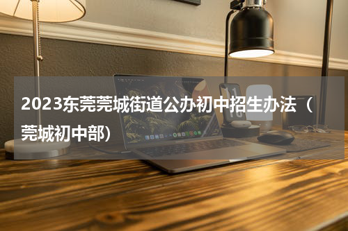 2023东莞莞城街道公办初中招生办法（莞城初中部）