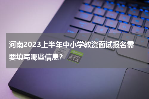 河南2023上半年中小学教资面试报名需要填写哪些信息？