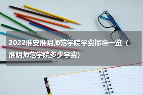 2022淮安淮阴师范学院学费标准一览（淮阴师范学院多少学费）