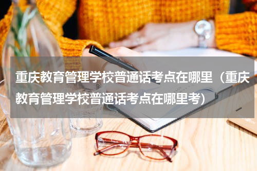 重庆教育管理学校普通话考点在哪里（重庆教育管理学校普通话考点在哪里考）