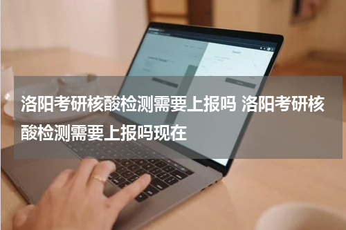 洛阳考研核酸检测需要上报吗 洛阳考研核酸检测需要上报吗现在