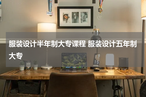 服装设计半年制大专课程 服装设计五年制大专