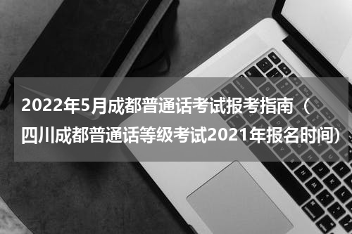 2022年5月成都普通话考试报考指南（四川成都普通话等级考试2021年报名时间）