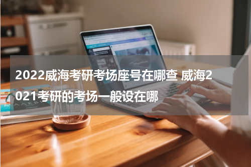 2022威海考研考场座号在哪查 威海2021考研的考场一般设在哪