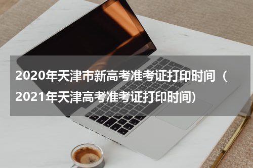 2020年天津市新高考准考证打印时间（2021年天津高考准考证打印时间）