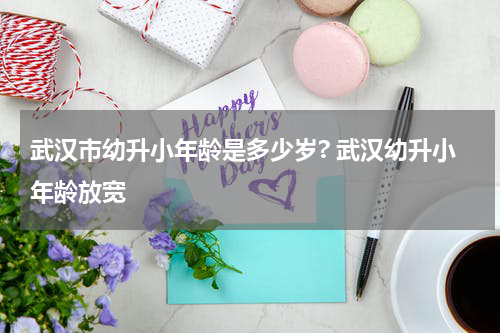 武汉市幼升小年龄是多少岁? 武汉幼升小年龄放宽