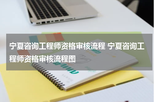 宁夏咨询工程师资格审核流程 宁夏咨询工程师资格审核流程图