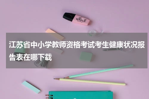 江苏省中小学教师资格考试考生健康状况报告表在哪下载
