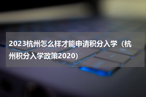 2023杭州怎么样才能申请积分入学（杭州积分入学政策2020）