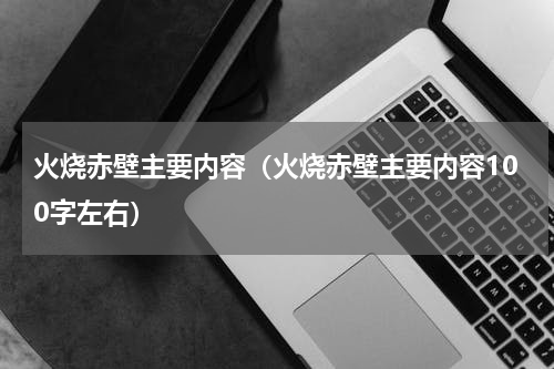 火烧赤壁主要内容（火烧赤壁主要内容100字左右）