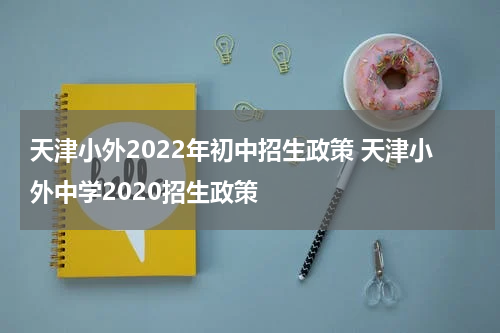天津小外2022年初中招生政策 天津小外中学2020招生政策