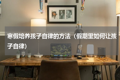寒假培养孩子自律的方法（假期里如何让孩子自律）