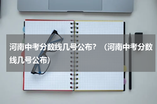 河南中考分数线几号公布？（河南中考分数线几号公布）