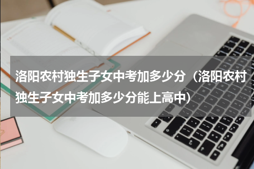 洛阳农村独生子女中考加多少分（洛阳农村独生子女中考加多少分能上高中）