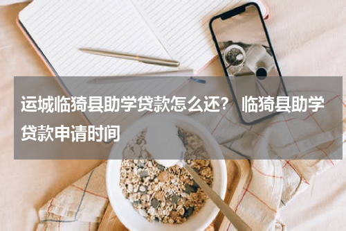 运城临猗县助学贷款怎么还？ 临猗县助学贷款申请时间