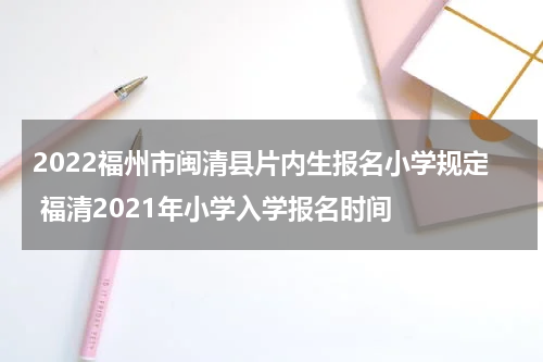 2022福州市闽清县片内生报名小学规定 福清2021年小学入学报名时间