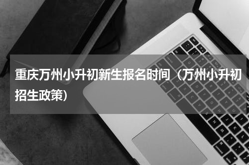 重庆万州小升初新生报名时间（万州小升初招生政策）