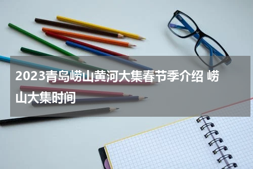2023青岛崂山黄河大集春节季介绍 崂山大集时间