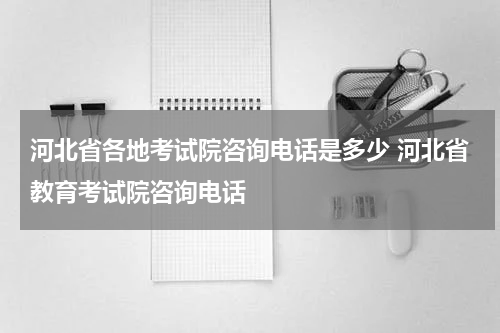 河北省各地考试院咨询电话是多少 河北省教育考试院咨询电话