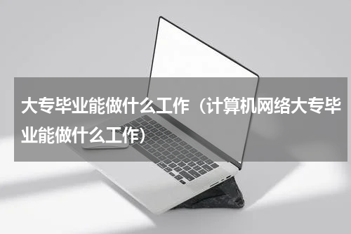 大专毕业能做什么工作（计算机网络大专毕业能做什么工作）