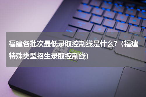 福建各批次最低录取控制线是什么?（福建特殊类型招生录取控制线）