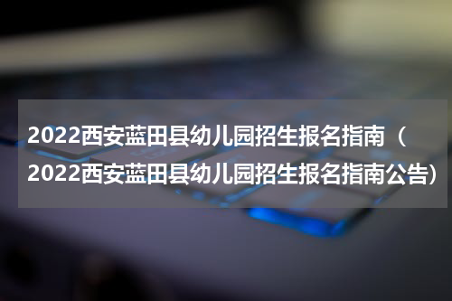 2022西安蓝田县幼儿园招生报名指南（2022西安蓝田县幼儿园招生报名指南公告）