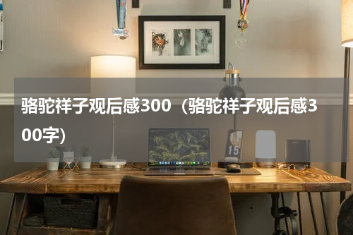 骆驼祥子观后感300（骆驼祥子观后感300字）