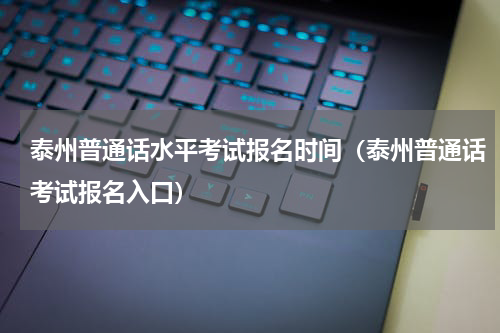 泰州普通话水平考试报名时间（泰州普通话考试报名入口）