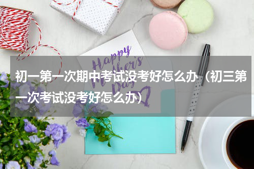 初一第一次期中考试没考好怎么办（初三第一次考试没考好怎么办）