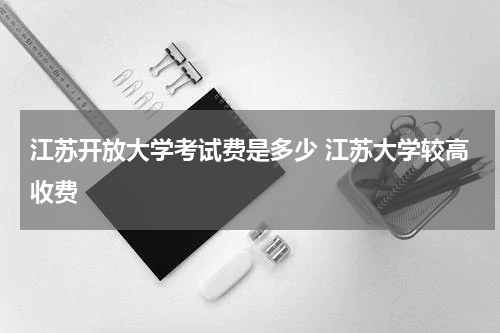 江苏开放大学考试费是多少 江苏大学较高收费