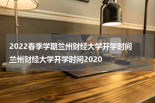 2022春季学期兰州财经大学开学时间 兰州财经大学开学时间2020