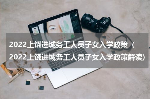 2022上饶进城务工人员子女入学政策（2022上饶进城务工人员子女入学政策解读）