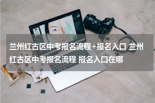 兰州红古区中考报名流程+报名入口 兰州红古区中考报名流程 报名入口在哪