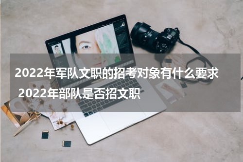 2022年军队文职的招考对象有什么要求 2022年部队是否招文职