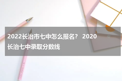2022长治市七中怎么报名？ 2020长治七中录取分数线