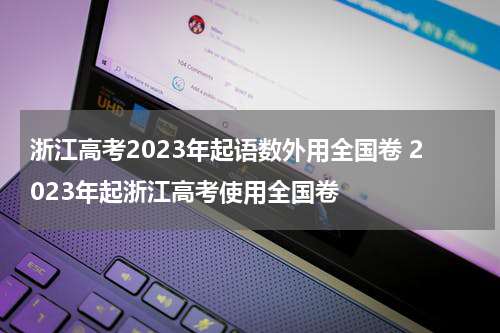 浙江高考2023年起语数外用全国卷 2023年起浙江高考使用全国卷
