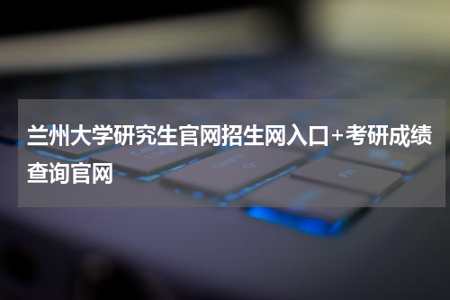 兰州大学研究生官网招生网入口+考研成绩查询官网