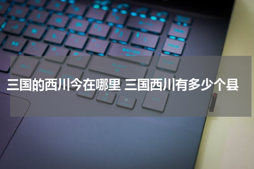 三国的西川今在哪里 三国西川有多少个县
