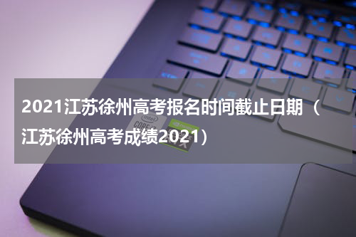2021江苏徐州高考报名时间截止日期（江苏徐州高考成绩2021）