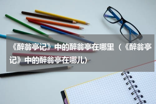 《醉翁亭记》中的醉翁亭在哪里（《醉翁亭记》中的醉翁亭在哪儿）