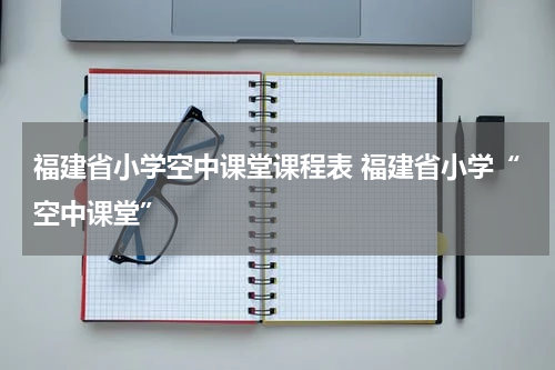 福建省小学空中课堂课程表 福建省小学“空中课堂”