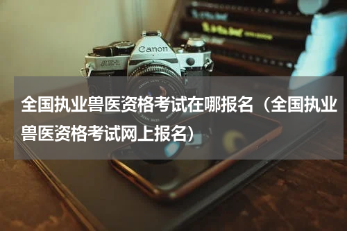 全国执业兽医资格考试在哪报名（全国执业兽医资格考试网上报名）