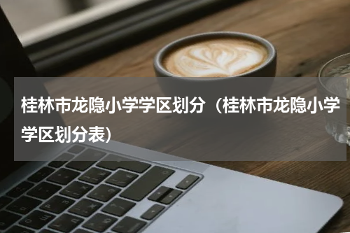 桂林市龙隐小学学区划分（桂林市龙隐小学学区划分表）