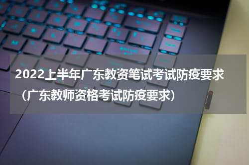 2022上半年广东教资笔试考试防疫要求（广东教师资格考试防疫要求）